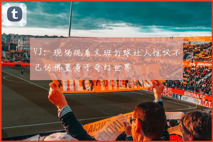 VJ：现场观看文班打球让人惊叹不已仿佛置身于奇幻世界