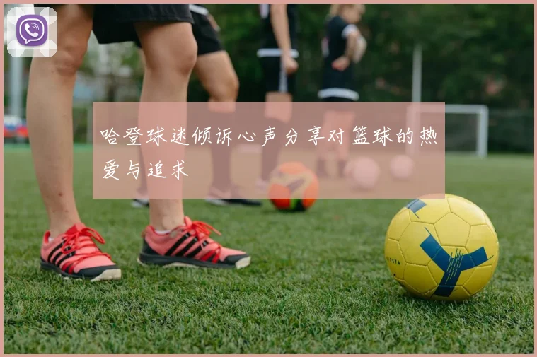 哈登球迷倾诉心声分享对篮球的热爱与追求