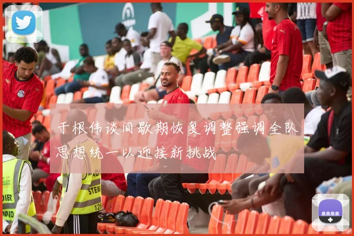 于根伟谈间歇期恢复调整强调全队思想统一以迎接新挑战