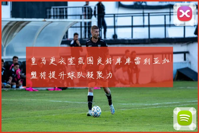 皇马更衣室氛围良好库库雷利亚加盟将提升球队凝聚力