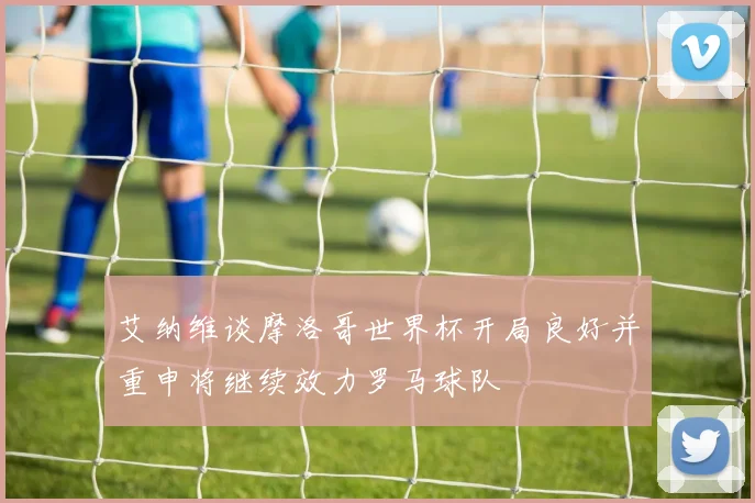 艾纳维谈摩洛哥世界杯开局良好并重申将继续效力罗马球队