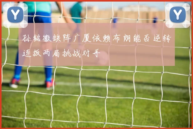 孙铭徽缺阵广厦依赖布朗能否逆转连扳两局挑战对手
