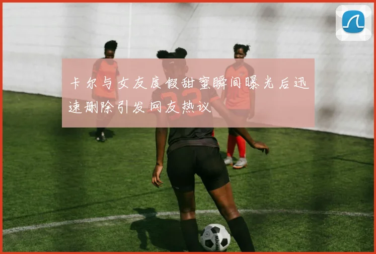 卡尔与女友度假甜蜜瞬间曝光后迅速删除引发网友热议
