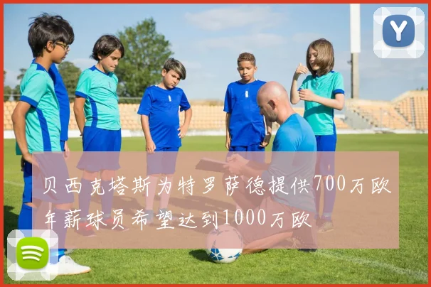 贝西克塔斯为特罗萨德提供700万欧年薪球员希望达到1000万欧