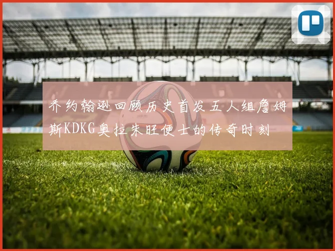 乔约翰逊回顾历史首发五人组詹姆斯KDKG奥拉朱旺便士的传奇时刻