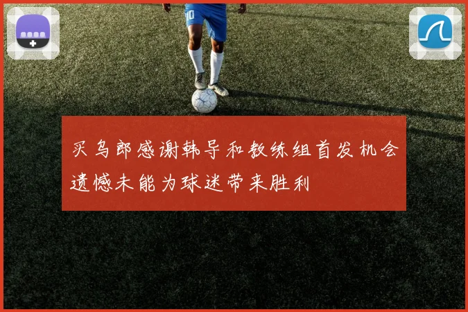 买乌郎感谢韩导和教练组首发机会遗憾未能为球迷带来胜利