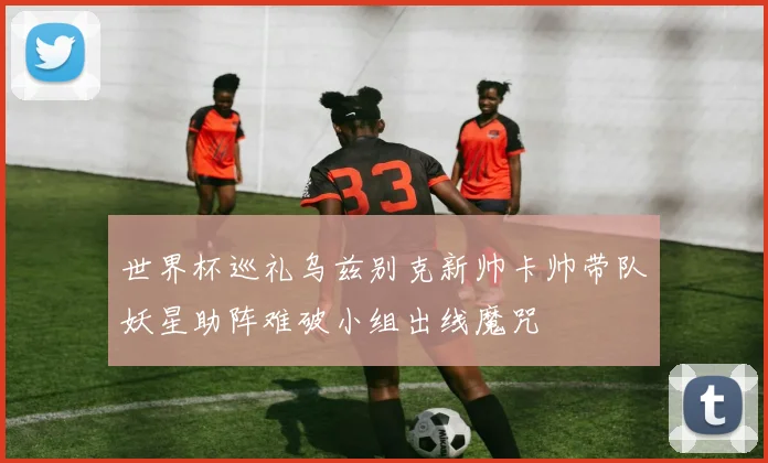 世界杯巡礼乌兹别克新帅卡帅带队妖星助阵难破小组出线魔咒