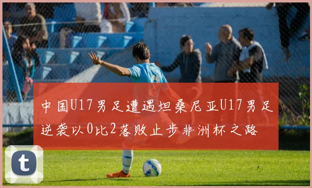 中国U17男足遭遇坦桑尼亚U17男足逆袭以0比2落败止步非洲杯之路