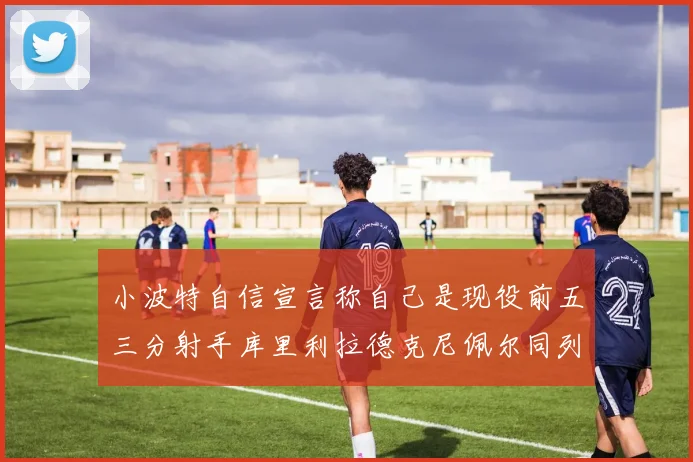小波特自信宣言称自己是现役前五三分射手库里利拉德克尼佩尔同列其中