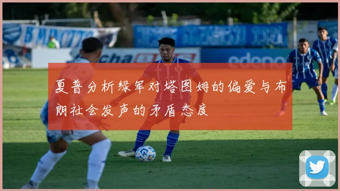 夏普分析绿军对塔图姆的偏爱与布朗社会发声的矛盾态度