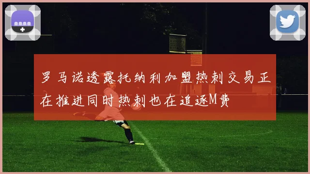 罗马诺透露托纳利加盟热刺交易正在推进同时热刺也在追逐M费