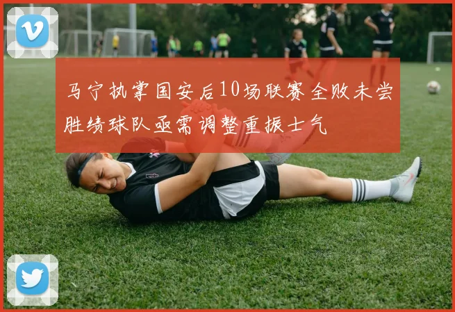 马宁执掌国安后10场联赛全败未尝胜绩球队亟需调整重振士气