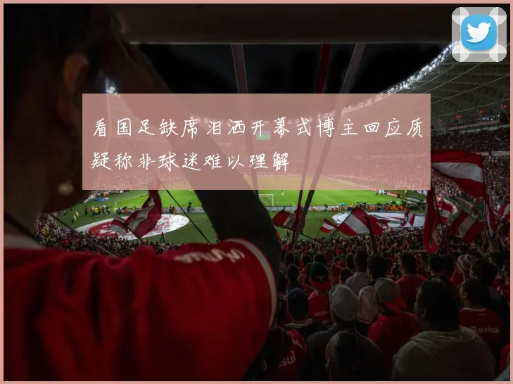 看国足缺席泪洒开幕式博主回应质疑称非球迷难以理解