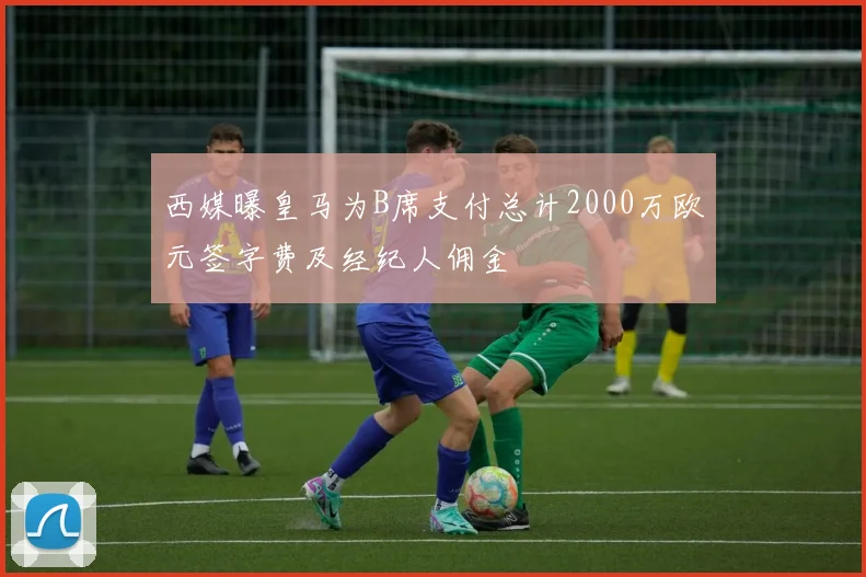 西媒曝皇马为B席支付总计2000万欧元签字费及经纪人佣金