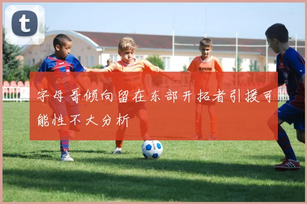 字母哥倾向留在东部开拓者引援可能性不大分析
