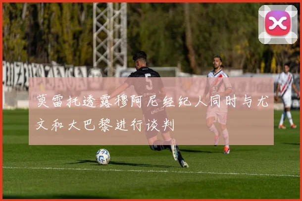 莫雷托透露穆阿尼经纪人同时与尤文和大巴黎进行谈判