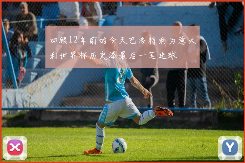 回顾12年前的今天巴洛特利为意大利世界杯历史添最后一笔进球