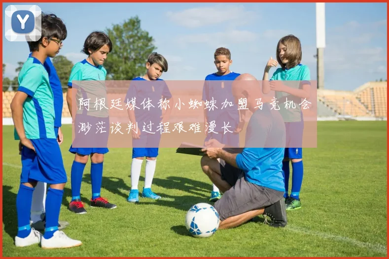 阿根廷媒体称小蜘蛛加盟马竞机会渺茫谈判过程艰难漫长