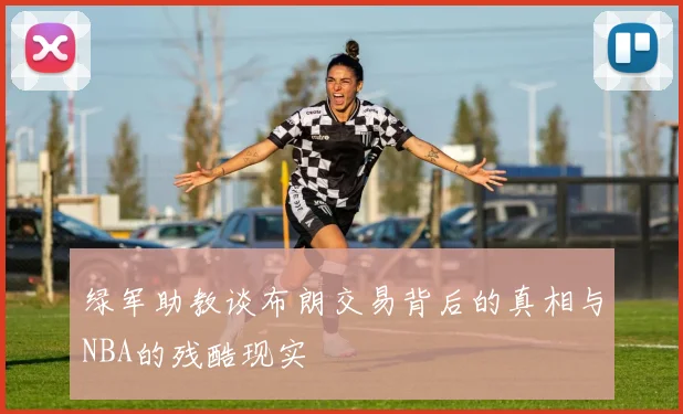 绿军助教谈布朗交易背后的真相与NBA的残酷现实