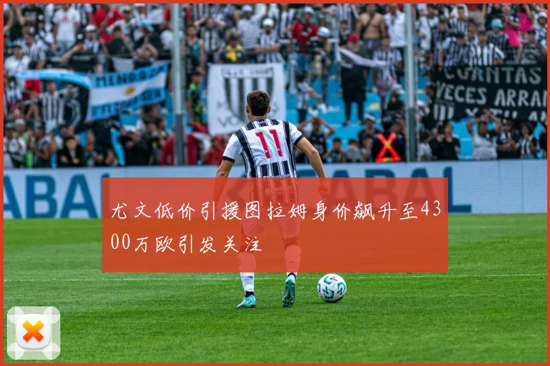 尤文低价引援图拉姆身价飙升至4300万欧引发关注