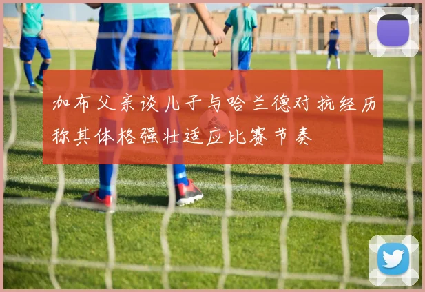 加布父亲谈儿子与哈兰德对抗经历称其体格强壮适应比赛节奏