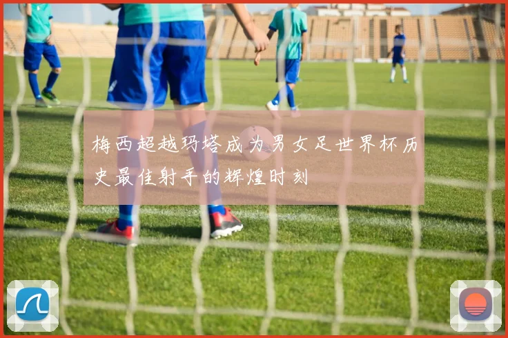 梅西超越玛塔成为男女足世界杯历史最佳射手的辉煌时刻