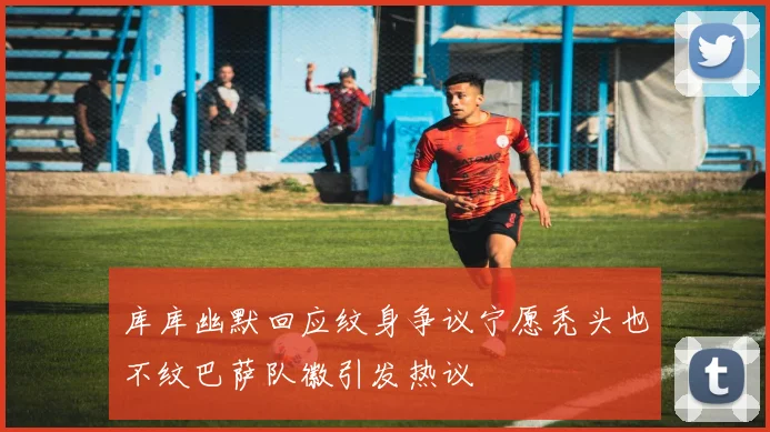 库库幽默回应纹身争议宁愿秃头也不纹巴萨队徽引发热议
