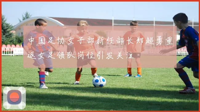 中国足协女子部新任部长郑超勇重返女足领队岗位引发关注