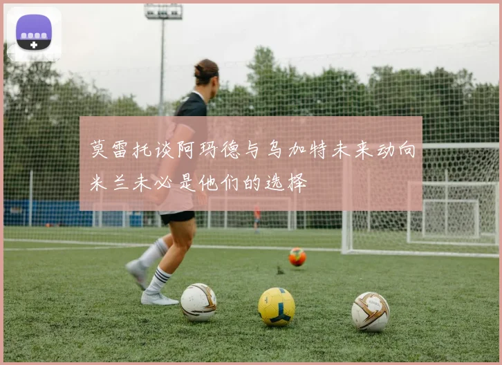 莫雷托谈阿玛德与乌加特未来动向米兰未必是他们的选择