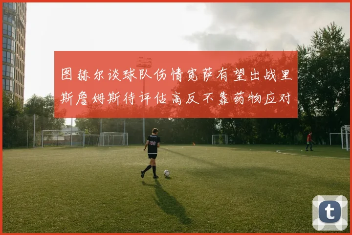 图赫尔谈球队伤情宽萨有望出战里斯詹姆斯待评估高反不靠药物应对