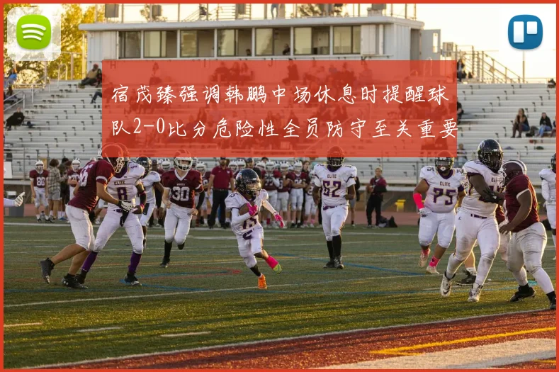 宿茂臻强调韩鹏中场休息时提醒球队2-0比分危险性全员防守至关重要